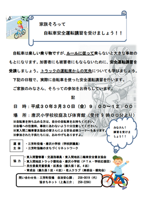 家族そろって自転車安全運転講習を受けましょう。自転車は楽しい乗り物ですが、ルールに従って乗らないと大きな事故のもとになります。加害者にも被害者にもならないために、安全運転講習を受講しましょう。トラックの運転席からの死角についても学びましょう。実際に自転車を使った安全運転講習を行います。 ご家族のみなさん、そろっての参加をお待ちしています。日程、平成30年3月30日（金）9時から12時。場所、唐沢小学校校庭及び体育館。※自転車を持ち込める方は、自分の自転車をお持ちください。※会場への往復時、事故にあわないよう十分注意してください。東入間二輪車普及協会のみなさんによる安全点検コーナーもあります。※参加された子供たちには、おみやげもありますよ。運営主体、三芳町役場、唐沢小学校（学校評議員）、三芳町協働のまちづくりネットワーク。協力、東入間警察署、交通指導員、東入間地区二輪車安全普及協会、東入間地区トラック懇和会、唐沢小学校（PTA、学校応援団）、民生委員児童委員、区長会（藤久保1区、4区）、育成会（藤久保1区、4区）、老人クラブ（寿朗会、親和会）。お問合せ先、三芳町役場自治安心課049-258-0019。協まちネット上島049-258-2266。